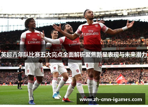 英超青年队比赛五大亮点全面解析聚焦新星表现与未来潜力 英超青年队比赛五大亮点全面解析聚焦新星表现与未来潜力