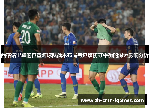 西格诺里踢的位置对球队战术布局与进攻防守平衡的深远影响分析 西格诺里踢的位置对球队战术布局与进攻防守平衡的深远影响分析