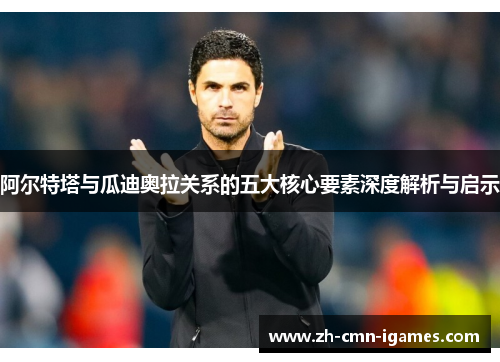 阿尔特塔与瓜迪奥拉关系的五大核心要素深度解析与启示