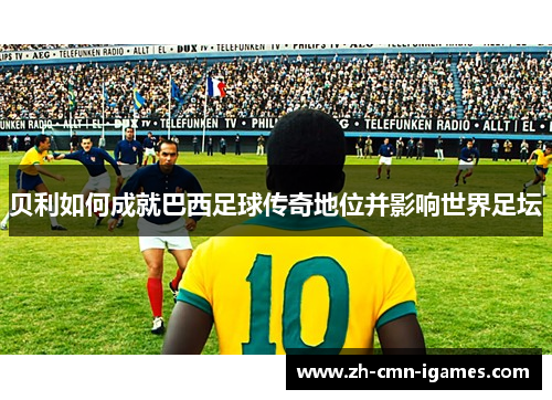 贝利如何成就巴西足球传奇地位并影响世界足坛