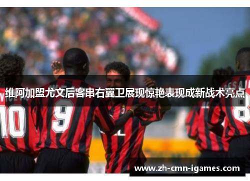 维阿加盟尤文后客串右翼卫展现惊艳表现成新战术亮点 维阿加盟尤文后客串右翼卫展现惊艳表现成新战术亮点