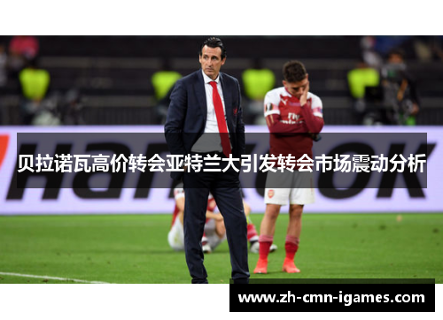 贝拉诺瓦高价转会亚特兰大引发转会市场震动分析