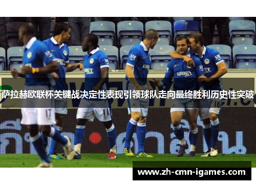 萨拉赫欧联杯关键战决定性表现引领球队走向最终胜利历史性突破 萨拉赫欧联杯关键战决定性表现引领球队走向最终胜利历史性突破