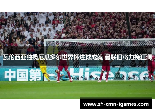 瓦伦西亚独揽厄瓜多尔世界杯进球成就 曼联旧将力挽狂澜