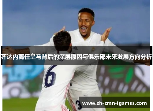 齐达内离任皇马背后的深层原因与俱乐部未来发展方向分析 齐达内离任皇马背后的深层原因与俱乐部未来发展方向分析