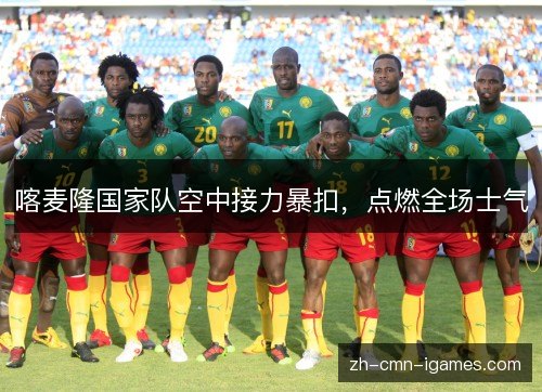 喀麦隆国家队空中接力暴扣,点燃全场士气 喀麦隆国家队空中接力暴扣,点燃全场士气